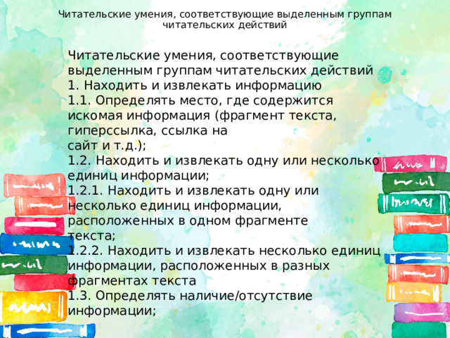 Читательские умения, соответствующие выделенным группам читательских действий   Читательские умения, соответствующие выделенным группам читательских действий 1. Находить и извлекать информацию 1.1. Определять место, где содержится искомая информация (фрагмент текста, гиперссылка, ссылка на сайт и т.д.); 1.2. Находить и извлекать одну или несколько единиц информации; 1.2.1. Находить и извлекать одну или несколько единиц информации, расположенных в одном фрагменте текста; 1.2.2. Находить и извлекать несколько единиц информации, расположенных в разных фрагментах текста 1.3. Определять наличие/отсутствие информации; 