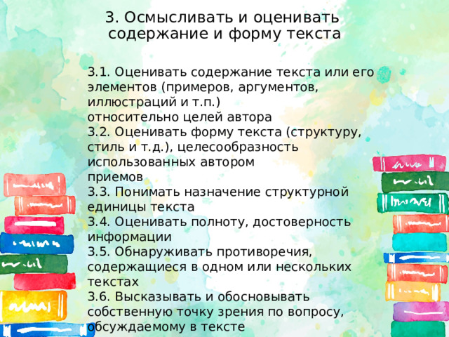 3. Осмысливать и оценивать  содержание и форму текста 3.1. Оценивать содержание текста или его элементов (примеров, аргументов, иллюстраций и т.п.) относительно целей автора 3.2. Оценивать форму текста (структуру, стиль и т.д.), целесообразность использованных автором приемов 3.3. Понимать назначение структурной единицы текста 3.4. Оценивать полноту, достоверность информации 3.5. Обнаруживать противоречия, содержащиеся в одном или нескольких текстах 3.6. Высказывать и обосновывать собственную точку зрения по вопросу, обсуждаемому в тексте 