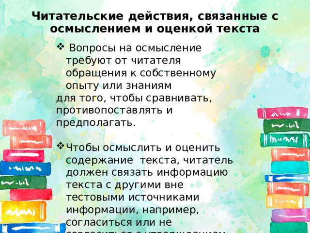 Читательские действия, связанные с осмыслением и оценкой текста  Вопросы на осмысление требуют от читателя обращения к собственному опыту или знаниям для того, чтобы сравнивать, противопоставлять и предполагать. Чтобы осмыслить и оценить содержание текста, читатель должен связать информацию текста с другими вне тестовыми источниками информации, например, согласиться или не согласиться с утверждением текста. 