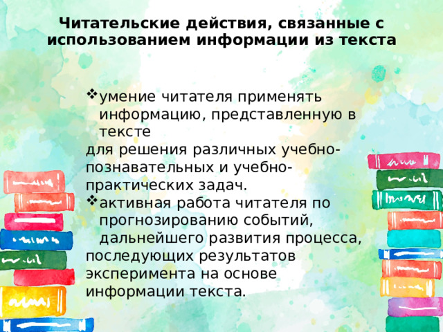 Читательские действия, связанные с использованием информации из текста умение читателя применять информацию, представленную в тексте для решения различных учебно-познавательных и учебно-практических задач. активная работа читателя по прогнозированию событий, дальнейшего развития процесса, последующих результатов эксперимента на основе информации текста. 