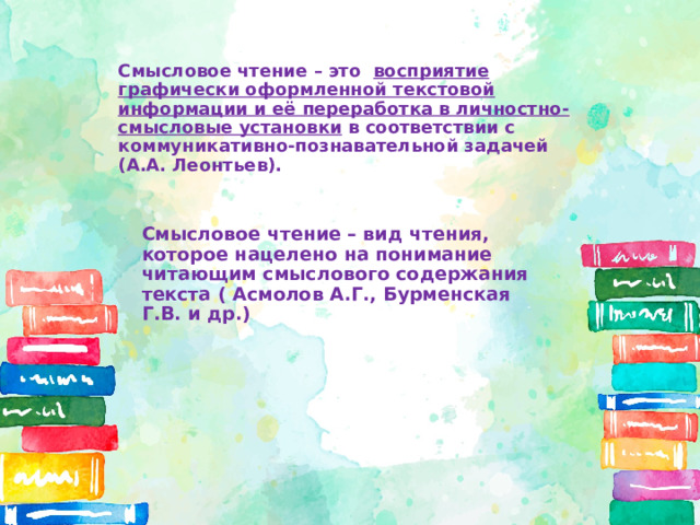   Смысловое чтение – это  восприятие графически оформленной текстовой информации и её переработка в личностно-смысловые установки в соответствии с коммуникативно-познавательной задачей (А.А. Леонтьев).   Смысловое чтение – вид чтения, которое нацелено на понимание читающим смыслового содержания текста ( Асмолов А.Г., Бурменская Г.В. и др.) 