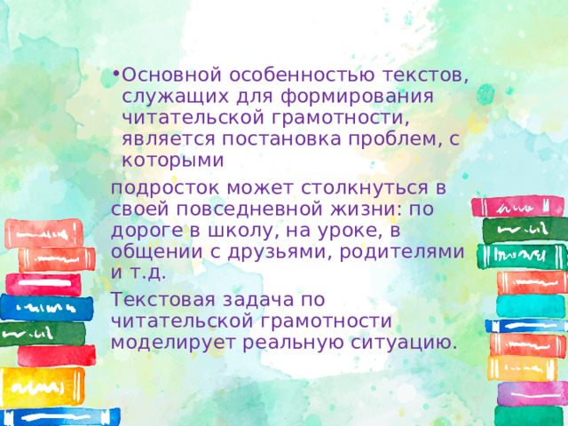Основной особенностью текстов, служащих для формирования читательской грамотности, является постановка проблем, с которыми подросток может столкнуться в своей повседневной жизни: по дороге в школу, на уроке, в общении с друзьями, родителями и т.д. Текстовая задача по читательской грамотности моделирует реальную ситуацию. 