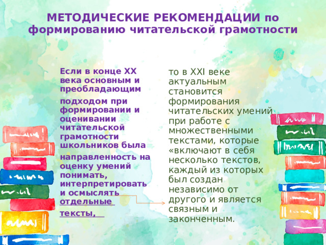 МЕТОДИЧЕСКИЕ РЕКОМЕНДАЦИИ по формированию читательской грамотности Если в конце XX века основным и преобладающим то в XXI веке актуальным становится формирования читательских умений при работе с множественными текстами, которые «включают в себя несколько текстов, каждый из которых был создан независимо от другого и является связным и законченным. подходом при формировании и оценивании читательской грамотности школьников была направленность на оценку умений понимать, интерпретировать и осмыслять отдельные тексты, 