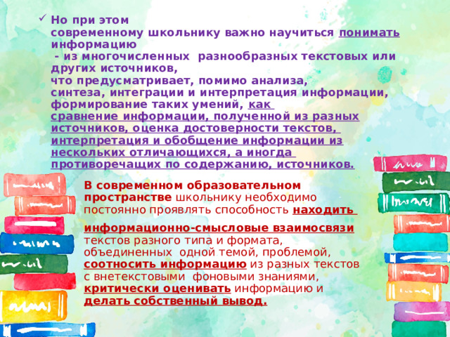 Но при этом  современному школьнику важно научиться понимать информацию  - из многочисленных разнообразных текстовых или других источников,  что предусматривает, помимо анализа,  синтеза, интеграции и интерпретация информации, формирование таких умений, как  сравнение информации, полученной из разных источников, оценка достоверности текстов,  интерпретация и обобщение информации из нескольких отличающихся, а иногда  противоречащих по содержанию, источников. В современном образовательном пространстве школьнику необходимо постоянно проявлять способность находить информационно-смысловые взаимосвязи текстов разного типа и формата, объединенных одной темой, проблемой, соотносить информацию из разных текстов с внетекстовыми фоновыми знаниями, критически оценивать информацию и делать собственный вывод. 