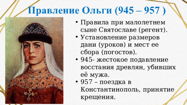 Правила при малолетнем сыне Святославе (регент). Установление размеров дани (уроков) и мест ее сбора (погостов). 945- жестокое подавление восстания древлян, убивших её мужа. 957 – поездка в Константинополь, принятие крещения. 