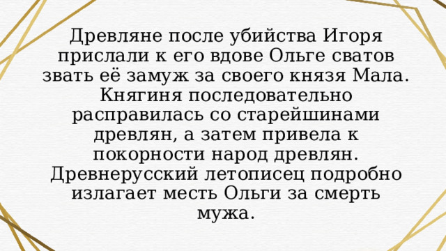 Древляне после убийства Игоря прислали к его вдове Ольге сватов звать её замуж за своего князя Мала. Княгиня последовательно расправилась со старейшинами древлян, а затем привела к покорности народ древлян. Древнерусский летописец подробно излагает месть Ольги за смерть мужа. 