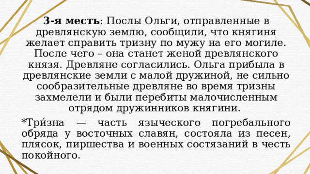 3-я месть : Послы Ольги, отправленные в древлянскую землю, сообщили, что княгиня желает справить тризну по мужу на его могиле. После чего – она станет женой древлянского князя. Древляне согласились. Ольга прибыла в древлянские земли с малой дружиной, не сильно сообразительные древляне во время тризны захмелели и были перебиты малочисленным отрядом дружинников княгини. *Три́зна — часть языческого погребального обряда у восточных славян, состояла из песен, плясок, пиршества и военных состязаний в честь покойного. 