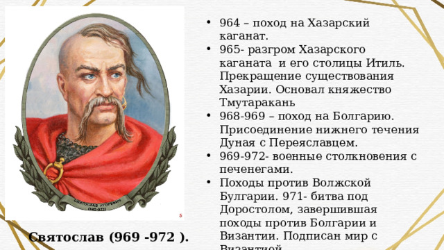 964 – поход на Хазарский каганат. 965- разгром Хазарского каганата и его столицы Итиль. Прекращение существования Хазарии. Основал княжество Тмутаракань 968-969 – поход на Болгарию. Присоединение нижнего течения Дуная с Переяславцем. 969-972- военные столкновения с печенегами. Походы против Волжской Булгарии. 971- битва под Доростолом, завершившая походы против Болгарии и Византии. Подписан мир с Византией. 972 — убийство Святослава печенегами Святослав (969 -972 ). 