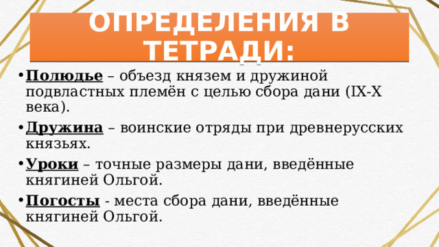 ОПРЕДЕЛЕНИЯ В ТЕТРАДИ: Полюдье – объезд князем и дружиной подвластных племён с целью сбора дани (ІХ-Х века). Дружина – воинские отряды при древнерусских князьях. Уроки – точные размеры дани, введённые княгиней Ольгой. Погосты - места сбора дани, введённые княгиней Ольгой. 