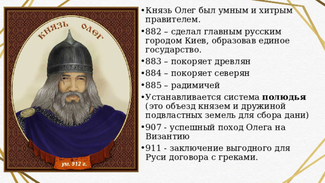 Князь Олег был умным и хитрым правителем. 882 – сделал главным русским городом Киев, образовав единое государство. 883 – покоряет древлян 884 – покоряет северян 885 – радимичей Устанавливается система полюдья (это объезд князем и дружиной подвластных земель для сбора дани) 907 - успешный поход Олега на Византию 911 - заключение выгодного для Руси договора с греками. 