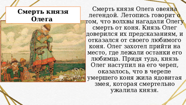 Смерть князя Олега овеяна легендой. Летопись говорит о том, что волхвы нагадали Олегу смерть от коня. Князь Олег доверился их предсказаниям, и отказался от своего любимого коня. Олег захотел прийти на место, где лежали останки его любимца. Придя туда, князь Олег наступил на его череп, оказалось, что в черепе умершего коня жила ядовитая змея, которая смертельно ужалила князя. Смерть князя Олега 
