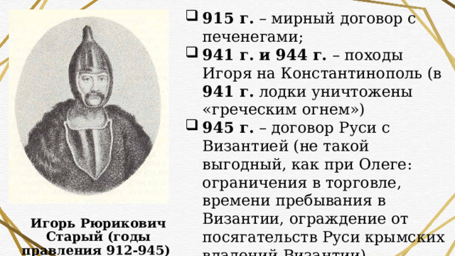 915 г. – мирный договор с печенегами; 941 г. и 944 г. – походы Игоря на Константинополь (в 941 г. лодки уничтожены «греческим огнем») 945 г. – договор Руси с Византией (не такой выгодный, как при Олеге: ограничения в торговле, времени пребывания в Византии, ограждение от посягательств Руси крымских владений Византии) 945 г. – убийство Игоря древлянами (дважды собирался взять с них дань) Игорь Рюрикович Старый (годы правления 912-945) 