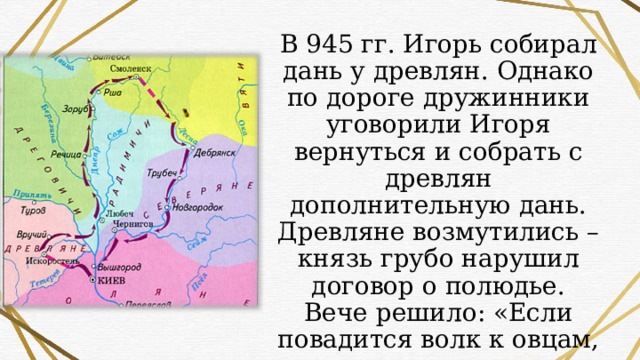 В 945 гг. Игорь собирал дань у древлян. Однако по дороге дружинники уговорили Игоря вернуться и собрать с древлян дополнительную дань. Древляне возмутились – князь грубо нарушил договор о полюдье. Вече решило: «Если повадится волк к овцам, то унесет все стадо, пока не убьют его». 
