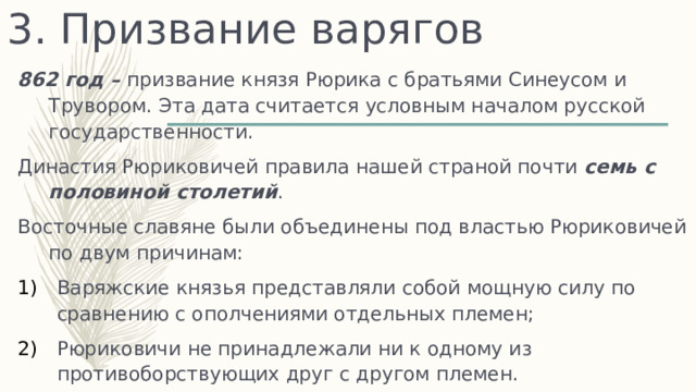 3. Призвание варягов 862 год – призвание князя Рюрика с братьями Синеусом и Трувором. Эта дата считается условным началом русской государственности. Династия Рюриковичей правила нашей страной почти семь с половиной столетий . Восточные славяне были объединены под властью Рюриковичей по двум причинам: Варяжские князья представляли собой мощную силу по сравнению с ополчениями отдельных племен; Рюриковичи не принадлежали ни к одному из противоборствующих друг с другом племен. 