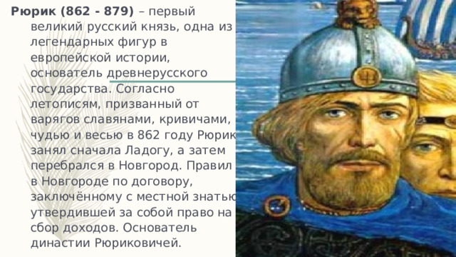 Рюрик (862 - 879) – первый великий русский князь, одна из легендарных фигур в европейской истории, основатель древнерусского государства. Согласно летописям, призванный от варягов славянами, кривичами, чудью и весью в 862 году Рюрик занял сначала Ладогу, а затем перебрался в Новгород. Правил в Новгороде по договору, заключённому с местной знатью, утвердившей за собой право на сбор доходов. Основатель династии Рюриковичей. 