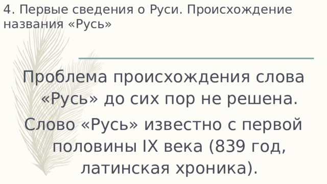 4. Первые сведения о Руси. Происхождение названия «Русь» Проблема происхождения слова «Русь» до сих пор не решена. Слово «Русь» известно с первой половины IX века (839 год, латинская хроника). 