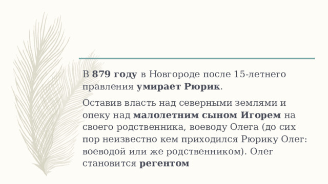 В 879 году в Новгороде после 15-летнего правления умирает Рюрик . Оставив власть над северными землями и опеку над малолетним сыном Игорем на своего родственника, воеводу Олега (до сих пор неизвестно кем приходился Рюрику Олег: воеводой или же родственником). Олег становится регентом 