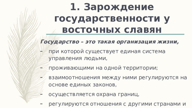 1. Зарождение государственности у восточных славян Государство – это такая организация жизни, при которой существует единая система управления людьми, проживающими на одной территории; взаимоотношения между ними регулируются на основе единых законов, осуществляется охрана границ, регулируются отношения с другими странами и народами 