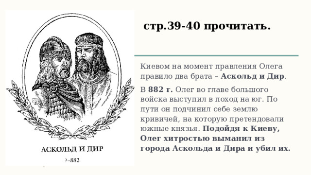 стр.39-40 прочитать. Киевом на момент правления Олега правило два брата – Аскольд и Дир . В 882 г. Олег во главе большого войска выступил в поход на юг. По пути он подчинил себе землю кривичей, на которую претендовали южные князья. Подойдя к Киеву, Олег хитростью выманил из города Аскольда и Дира и убил их.  