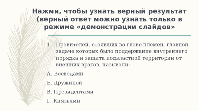 Нажми, чтобы узнать верный результат  (верный ответ можно узнать только в режиме «демонстрации слайдов» Правителей, стоявших во главе племен, главной задаче которых было поддержание внутреннего порядка и защита подвластной территории от внешних врагов, называли: А. Воеводами Б. Дружиной В. Президентами Г. Князьями 