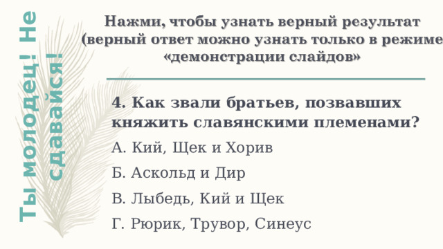 Ты молодец! Не сдавайся! 4. Как звали братьев, позвавших княжить славянскими племенами? А. Кий, Щек и Хорив Б. Аскольд и Дир В. Лыбедь, Кий и Щек Г. Рюрик, Трувор, Синеус 
