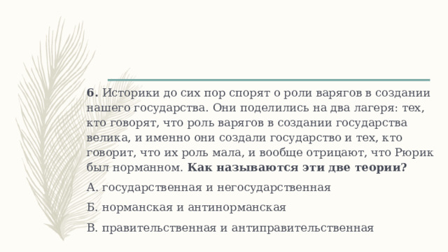 6. Историки до сих пор спорят о роли варягов в создании нашего государства. Они поделились на два лагеря: тех, кто говорят, что роль варягов в создании государства велика, и именно они создали государство и тех, кто говорит, что их роль мала, и вообще отрицают, что Рюрик был норманном. Как называются эти две теории? А. государственная и негосударственная Б. норманская и антинорманская В. правительственная и антиправительственная 