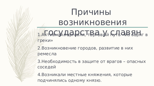 Причины возникновения государства у славян 1.Активная торговля, торговый путь «Из варяг в греки» 2.Возникновение городов, развитие в них ремесла 3.Необходимость в защите от врагов – опасных соседей 4.Возникали местные княжения, которые подчинялись одному князю. 