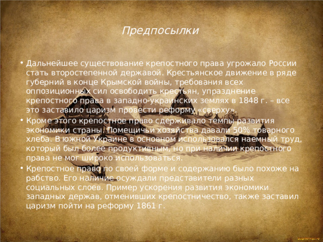 Предпосылки Дальнейшее существование крепостного права угрожало России стать второстепенной державой. Крестьянское движение в ряде губерний в конце Крымской войны, требования всех оппозиционных сил освободить крестьян, упразднение крепостного права в западно-украинских землях в 1848 г. – все это заставило царизм провести реформу «сверху». Кроме этого крепостное право сдерживало темпы развития экономики страны. Помещичьи хозяйства давали 50% товарного хлеба. В южной Украине в основном использовался наемный труд, который был более продуктивным, но при наличии крепостного права не мог широко использоваться. Крепостное право по своей форме и содержанию было похоже на рабство. Его наличие осуждали представители разных социальных слоев. Пример ускорения развития экономики западных держав, отменивших крепостничество, также заставил царизм пойти на реформу 1861 г. 