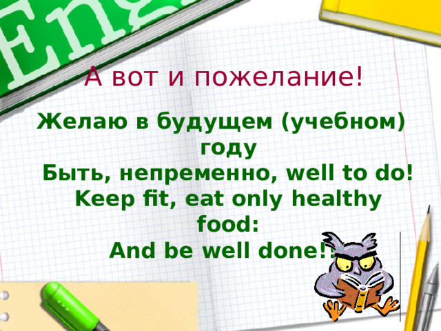 А вот и пожелание! Желаю в будущем (учебном) году  Быть, непременно, well to do!  Keep fit, eat only healthy food:  And be well done!!! 