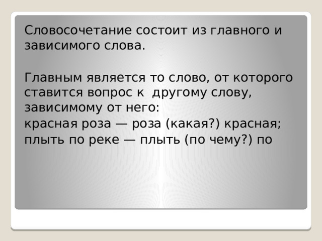 Словосочетание состоит из главного и зависимого слова. Главным является то слово, от которого ставится вопрос к  другому слову, зависимому от него: красная роза — роза (какая?) красная; плыть по реке — плыть (по чему?) по  