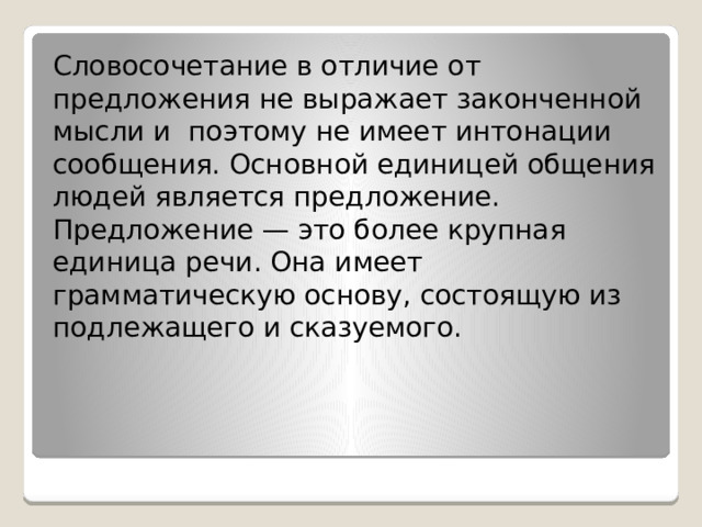 Словосочетание в отличие от предложения не выражает законченной мысли и  поэтому не имеет интонации сообщения. Основной единицей общения людей является предложение. Предложение — это более крупная единица речи. Она имеет грамматическую основу, состоящую из подлежащего и сказуемого. 