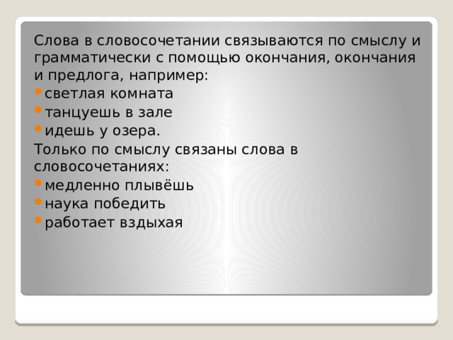 Слова в словосочетании связываются по смыслу и грамматически с помощью окончания, окончания и предлога, например: светлая комната танцуешь в зале идешь у озера. Только по смыслу связаны слова в словосочетаниях: медленно плывёшь наука победить работает вздыхая 