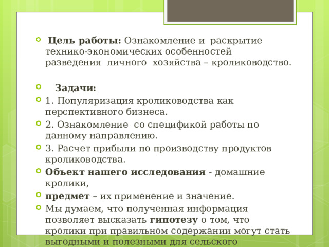  Цель работы: Ознакомление и раскрытие технико-экономических особенностей разведения личного хозяйства – кролиководство.  Задачи: 1. Популяризация кролиководства как перспективного бизнеса. 2. Ознакомление со спецификой работы по данному направлению. 3. Расчет прибыли по производству продуктов кролиководства. Объект нашего исследования - домашние кролики, предмет – их применение и значение. Мы думаем, что полученная информация позволяет высказать гипотезу о том, что кролики при правильном содержании могут стать выгодными и полезными для сельского населения. 