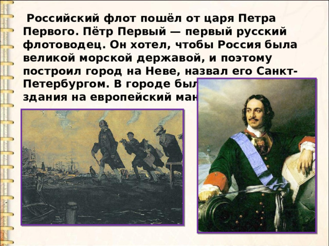  Российский флот пошёл от царя Петра Первого. Пётр Первый — первый русский флотоводец. Он хотел, чтобы Россия была великой морской державой, и поэтому построил город на Неве, назвал его Санкт- Петербургом. В городе были построены здания на европейский манер. 