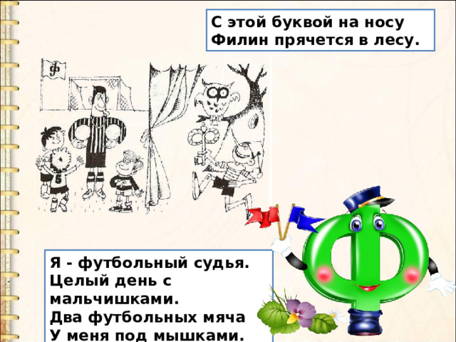 С этой буквой на носу  Филин прячется в лесу. Я - футбольный судья.  Целый день с мальчишками.  Два футбольных мяча  У меня под мышками. 