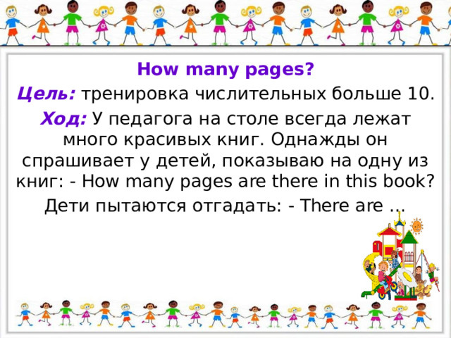 How many pages? Цель: тренировка числительных больше 10. Ход: У педагога на столе всегда лежат много красивых книг. Однажды он спрашивает у детей, показываю на одну из книг: - How many pages are there in this book? Дети пытаются отгадать: - There are … 