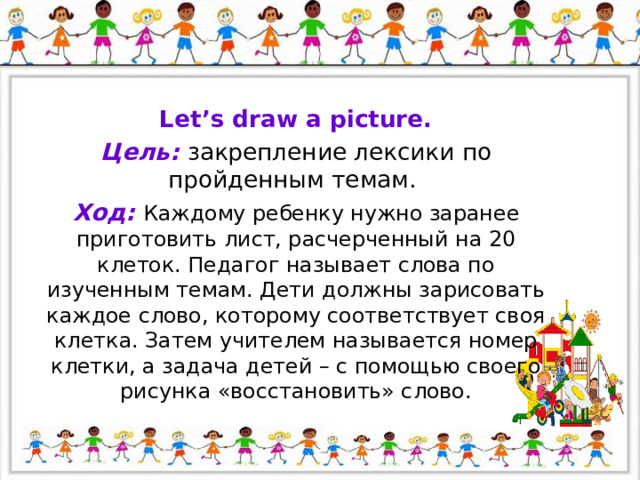 Let’s draw a picture. Цель: закрепление лексики по пройденным темам. Ход: Каждому ребенку нужно заранее приготовить лист, расчерченный на 20 клеток. Педагог называет слова по изученным темам. Дети должны зарисовать каждое слово, которому соответствует своя клетка. Затем учителем называется номер клетки, а задача детей – с помощью своего рисунка «восстановить» слово. 