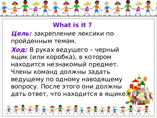 What is it ? Цель: закрепление лексики по пройденным темам. Ход: В руках ведущего – черный ящик (или коробка), в котором находится незнакомый предмет. Члены команд должны задать ведущему по одному наводящему вопросу. После этого они должны дать ответ, что находится в ящике. 
