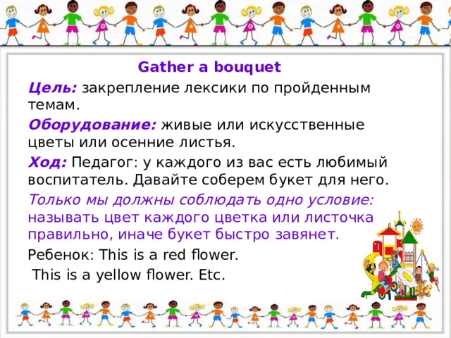 Gather a bouquet Цель: закрепление лексики по пройденным темам. Оборудование: живые или искусственные цветы или осенние листья. Ход: Педагог: у каждого из вас есть любимый воспитатель. Давайте соберем букет для него. Только мы должны соблюдать одно условие: называть цвет каждого цветка или листочка правильно, иначе букет быстро завянет. Ребенок: This is a red flower.  This is a yellow flower. Etc. 