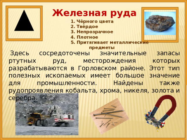 Железная руда 1. Чёрного цвета 2. Твёрдое 3. Непрозрачное 4. Плотное 5. Притягивает металлические предметы   Здесь сосредоточены значительные запасы ртутных руд, месторождения которых разрабатываются в Горловском районе. Этот тип полезных ископаемых имеет большое значение для промышленности. Найдены также рудопроявления кобальта, хрома, никеля, золота и серебра. 