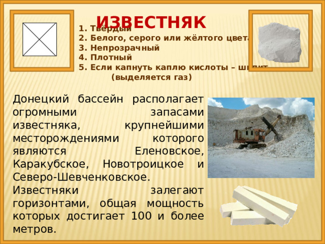 ИЗВЕСТНЯК 1. Твёрдый 2. Белого, серого или жёлтого цвета 3. Непрозрачный 4. Плотный 5. Если капнуть каплю кислоты – шипит (выделяется газ) Донецкий бассейн располагает огромными запасами известняка, крупнейшими месторождениями которого являются Еленовское, Каракубское, Новотроицкое и Северо-Шевченковское. Известняки залегают горизонтами, общая мощность которых достигает 100 и более метров. 