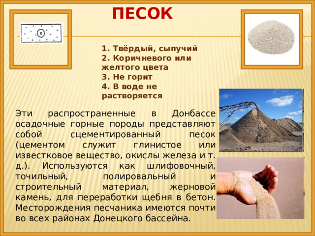 песок 1. Твёрдый, сыпучий 2. Коричневого или желтого цвета 3. Не горит 4. В воде не растворяется Эти распространенные в Донбассе осадочные горные породы представляют собой сцементированный песок (цементом служит глинистое или известковое вещество, окислы железа и т. д.). Используются как шлифовочный, точильный, полировальный и строительный материал, жерновой камень, для переработки щебня в бетон. Месторождения песчаника имеются почти во всех районах Донецкого бассейна. 
