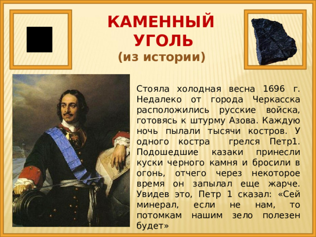 КАМЕННЫЙ  УГОЛЬ (из истории) Стояла холодная весна 1696 г. Недалеко от города Черкасска расположились русские войска, готовясь к штурму Азова. Каждую ночь пылали тысячи костров. У одного костра грелся Петр1. Подошедшие казаки принесли куски черного камня и бросили в огонь, отчего через некоторое время он запылал еще жарче. Увидев это, Петр 1 сказал: «Сей минерал, если не нам, то потомкам нашим зело полезен будет» 