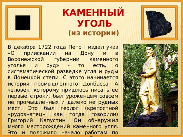 КАМЕННЫЙ  УГОЛЬ (из истории) В декабре 1722 года Петр I издал указ «О приискании на Дону и в Воронежской губернии каменного уголья и руд» - то есть, о систематической разведке угля и руды в Донецкой степи. С этого начинается история промышленного Донбасса. А человек, которому пришлось писать ее первые строки, был уроженцем совсем не промышленных и далеко не рудных мест. Это был геолог (крепостной «рудознатец», как тогда говорили) Григорий Капустин. Он обнаружил много месторождений каменного угля. Это и положило начало работам по разведке угля на территории Донецкого кряжа. 