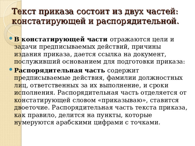 Текст приказа состоит из двух частей: констатирующей и распорядительной.   В констатирующей части отражаются цели и задачи предписываемых действий, причины издания приказа, дается ссылка на документ, послуживший основанием для подготовки приказа: Распорядительная часть содержит предписываемые действия, фамилии должностных лиц, ответственных за их выполнение, и сроки исполнения. Распорядительная часть отделяется от констатирующей словом «приказываю», ставится двоеточие. Распорядительная часть текста приказа, как правило, делится на пункты, которые нумеруются арабскими цифрами с точками.  