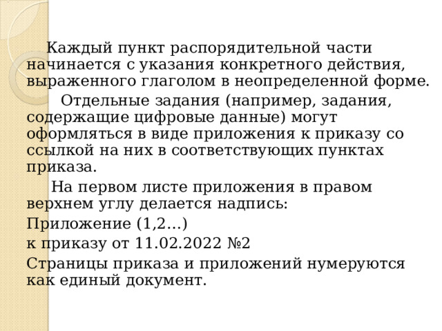  Каждый пункт распорядительной части начинается с указания конкретного действия, выраженного глаголом в неопределенной форме.  Отдельные задания (например, задания, содержащие цифровые данные) могут оформляться в виде приложения к приказу со ссылкой на них в соответствующих пунктах приказа.  На первом листе приложения в правом верхнем углу делается надпись: Приложение (1,2…) к приказу от 11.02.2022 №2 Страницы приказа и приложений нумеруются как единый документ. 