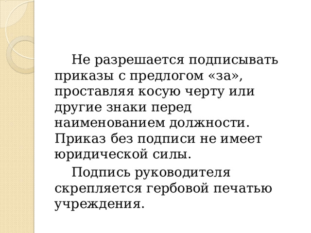  Не разрешается подписывать приказы с предлогом «за», проставляя косую черту или другие знаки перед наименованием должности. Приказ без подписи не имеет юридической силы.  Подпись руководителя скрепляется гербовой печатью учреждения. 