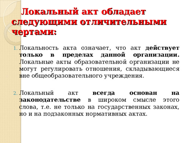 Локальный акт обладает следующими отличительными чертами:    Локальность акта означает, что акт действует только в пределах данной организации. Локальные акты образовательной организации не могут регулировать отношения, складывающиеся вне общеобразовательного учреждения.  Локальный акт всегда основан на законодательстве в широком смысле этого слова, т.е. не только на государственных законах, но и на подзаконных нормативных актах. 