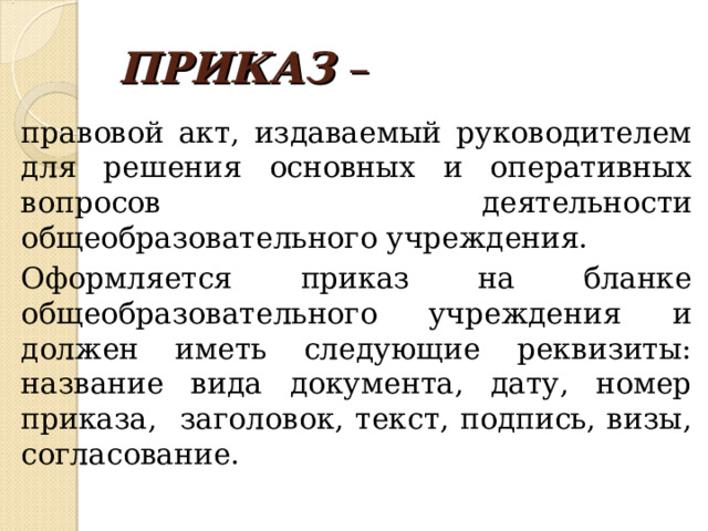 ПРИКАЗ – правовой акт, издаваемый руководителем для решения основных и оперативных вопросов деятельности общеобразовательного учреждения. Оформляется приказ на бланке общеобразовательного учреждения и должен иметь следующие реквизиты: название вида документа, дату, номер приказа, заголовок, текст, подпись, визы, согласование. 