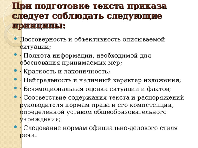 При подготовке текста приказа следует соблюдать следующие принципы:   Достоверность и объективность описываемой ситуации; · Полнота информации, необходимой для обоснования принимаемых мер; · Краткость и лаконичность; · Нейтральность и наличный характер изложения; · Безэмоциональная оценка ситуации и фактов; · Соответствие содержания текста и распоряжений руководителя нормам права и его компетенции, определенной уставом общеобразовательного учреждения; · Следование нормам официально-делового стиля речи.  
